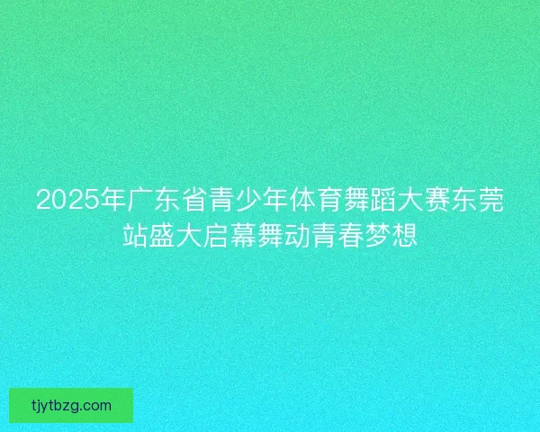 2025年广东省青少年体育舞蹈大赛东莞站盛大启幕舞动青春梦想 2025年广东省青少年体育舞蹈大赛东莞站盛大启幕舞动青春梦想