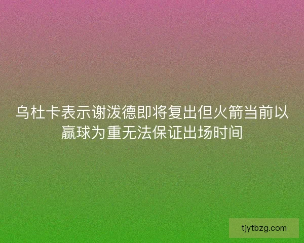 乌杜卡表示谢泼德即将复出但火箭当前以赢球为重无法保证出场时间