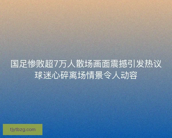 国足惨败超7万人散场画面震撼引发热议球迷心碎离场情景令人动容
