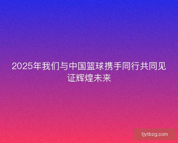 2025年我们与中国篮球携手同行共同见证辉煌未来