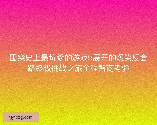 围绕史上最坑爹的游戏5展开的爆笑反套路终极挑战之旅全程智商考验 围绕史上最坑爹的游戏5展开的爆笑反套路终极挑战之旅全程智商考验