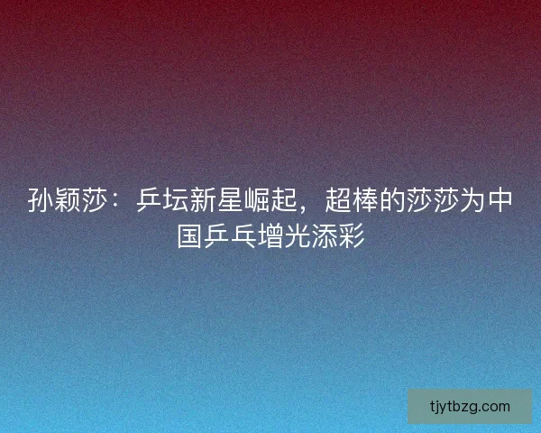 孙颖莎：乒坛新星崛起，超棒的莎莎为中国乒乓增光添彩