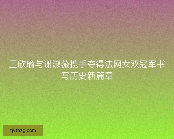 王欣瑜与谢淑薇携手夺得法网女双冠军书写历史新篇章