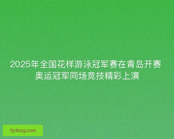 2025年全国花样游泳冠军赛在青岛开赛 奥运冠军同场竞技精彩上演