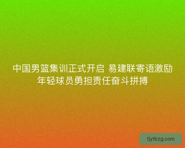 中国男篮集训正式开启 易建联寄语激励年轻球员勇担责任奋斗拼搏