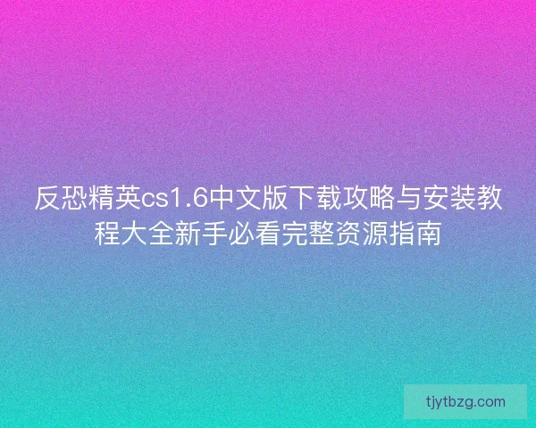 反恐精英cs1.6中文版下载攻略与安装教程大全新手必看完整资源指南