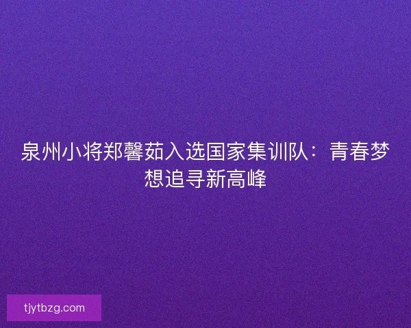 泉州小将郑馨茹入选国家集训队：青春梦想追寻新高峰