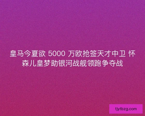 皇马今夏欲 5000 万欧抢签天才中卫 怀森儿皇梦助银河战舰领跑争夺战