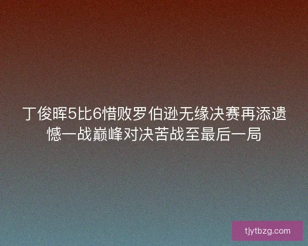 丁俊晖5比6惜败罗伯逊无缘决赛再添遗憾一战巅峰对决苦战至最后一局