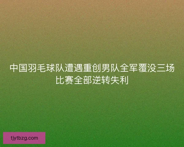 中国羽毛球队遭遇重创男队全军覆没三场比赛全部逆转失利