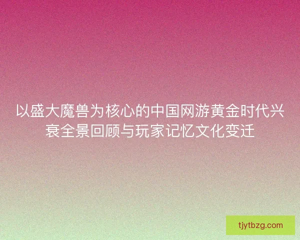 以盛大魔兽为核心的中国网游黄金时代兴衰全景回顾与玩家记忆文化变迁 以盛大魔兽为核心的中国网游黄金时代兴衰全景回顾与玩家记忆文化变迁