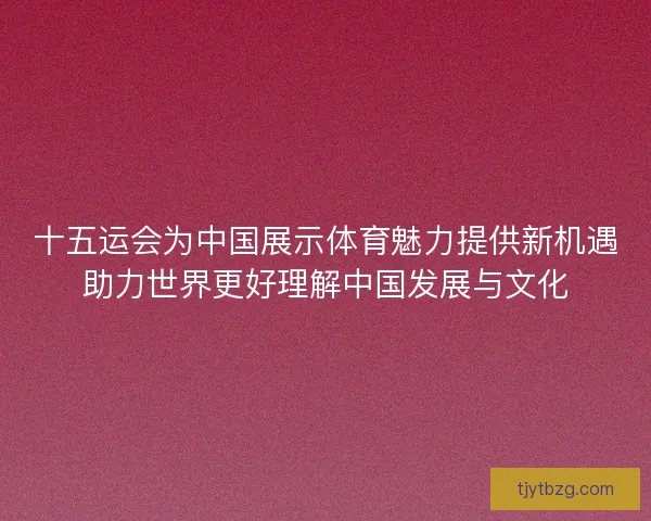 十五运会为中国展示体育魅力提供新机遇助力世界更好理解中国发展与文化