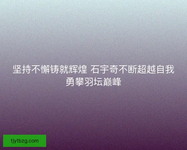 坚持不懈铸就辉煌 石宇奇不断超越自我勇攀羽坛巅峰 坚持不懈铸就辉煌 石宇奇不断超越自我勇攀羽坛巅峰