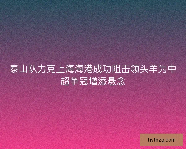 泰山队力克上海海港成功阻击领头羊为中超争冠增添悬念 泰山队力克上海海港成功阻击领头羊为中超争冠增添悬念