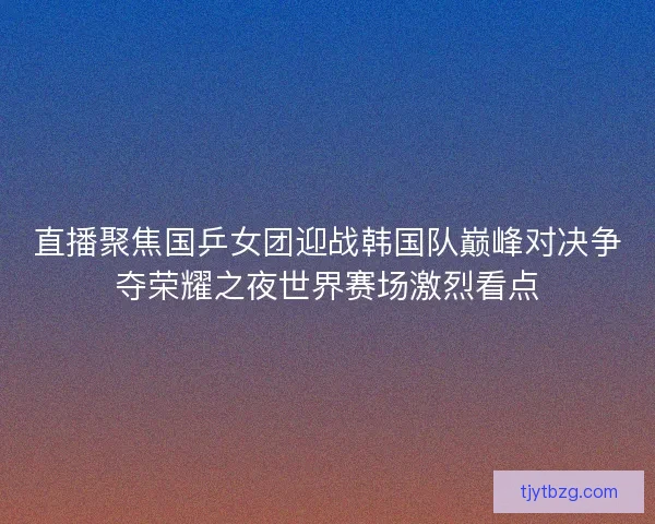 直播聚焦国乒女团迎战韩国队巅峰对决争夺荣耀之夜世界赛场激烈看点