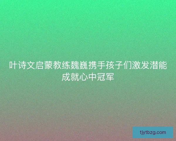 叶诗文启蒙教练魏巍携手孩子们激发潜能成就心中冠军