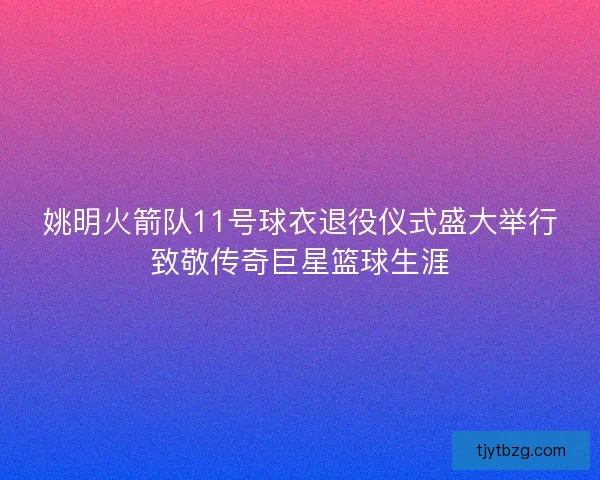 姚明火箭队11号球衣退役仪式盛大举行致敬传奇巨星篮球生涯