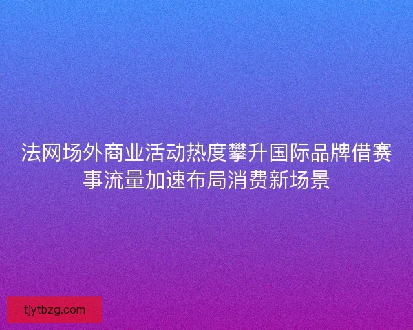 法网场外商业活动热度攀升国际品牌借赛事流量加速布局消费新场景