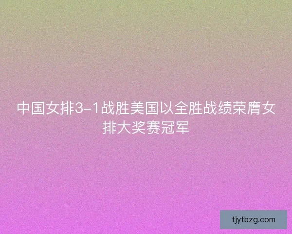 中国女排3-1战胜美国以全胜战绩荣膺女排大奖赛冠军