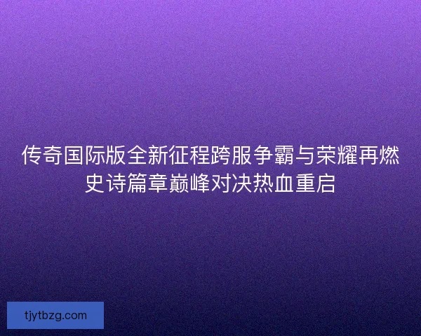 传奇国际版全新征程跨服争霸与荣耀再燃史诗篇章巅峰对决热血重启