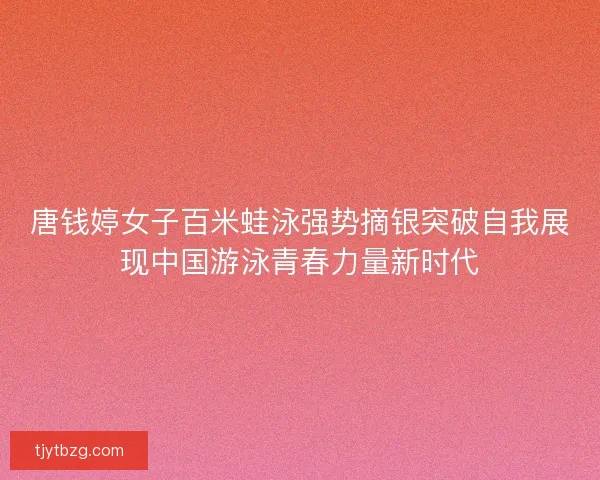 唐钱婷女子百米蛙泳强势摘银突破自我展现中国游泳青春力量新时代