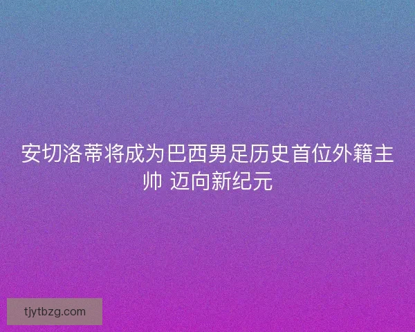 安切洛蒂将成为巴西男足历史首位外籍主帅 迈向新纪元