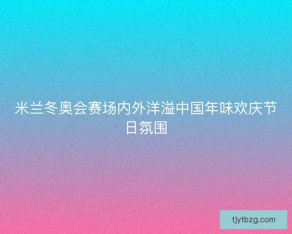 米兰冬奥会赛场内外洋溢中国年味欢庆节日氛围 米兰冬奥会赛场内外洋溢中国年味欢庆节日氛围