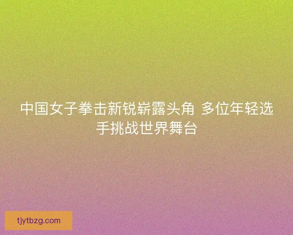 中国女子拳击新锐崭露头角 多位年轻选手挑战世界舞台 中国女子拳击新锐崭露头角 多位年轻选手挑战世界舞台