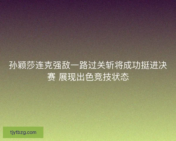 孙颖莎连克强敌一路过关斩将成功挺进决赛 展现出色竞技状态