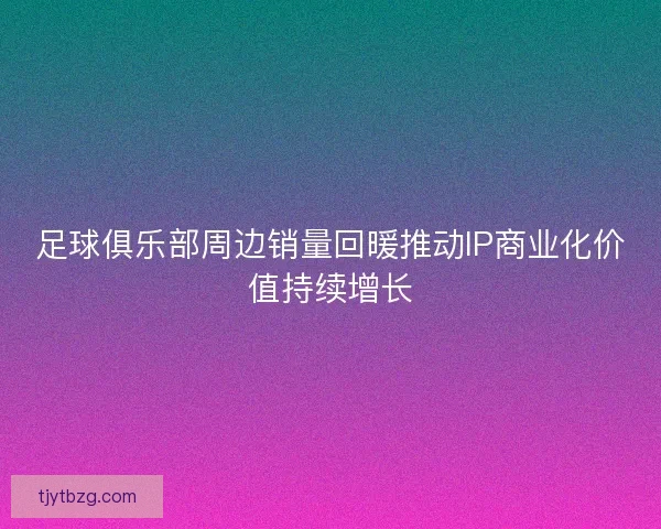 足球俱乐部周边销量回暖推动IP商业化价值持续增长