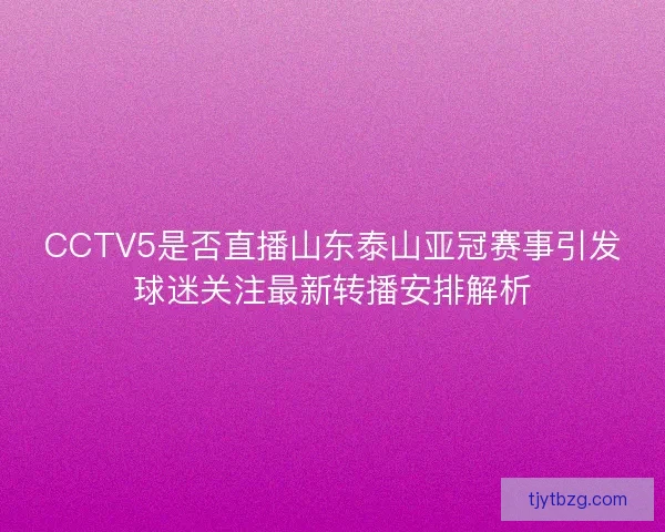 CCTV5是否直播山东泰山亚冠赛事引发球迷关注最新转播安排解析