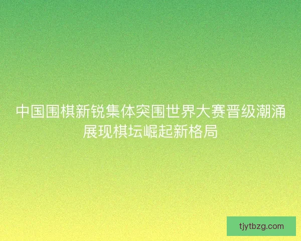 中国围棋新锐集体突围世界大赛晋级潮涌展现棋坛崛起新格局