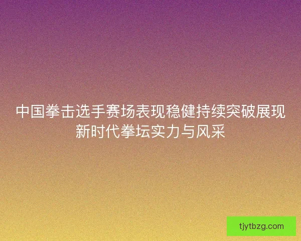 中国拳击选手赛场表现稳健持续突破展现新时代拳坛实力与风采