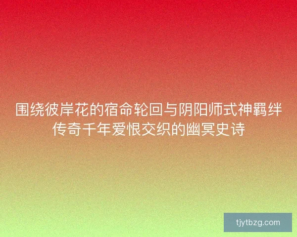 围绕彼岸花的宿命轮回与阴阳师式神羁绊传奇千年爱恨交织的幽冥史诗 围绕彼岸花的宿命轮回与阴阳师式神羁绊传奇千年爱恨交织的幽冥史诗