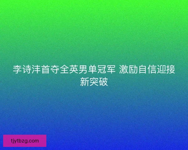 李诗沣首夺全英男单冠军 激励自信迎接新突破 李诗沣首夺全英男单冠军 激励自信迎接新突破
