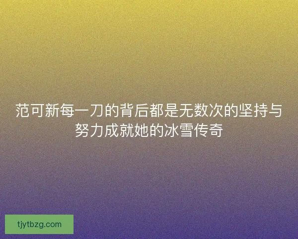 范可新每一刀的背后都是无数次的坚持与努力成就她的冰雪传奇 范可新每一刀的背后都是无数次的坚持与努力成就她的冰雪传奇