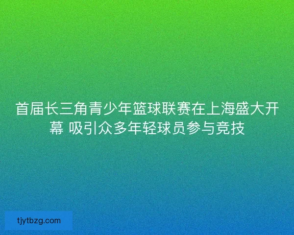 首届长三角青少年篮球联赛在上海盛大开幕 吸引众多年轻球员参与竞技 首届长三角青少年篮球联赛在上海盛大开幕 吸引众多年轻球员参与竞技